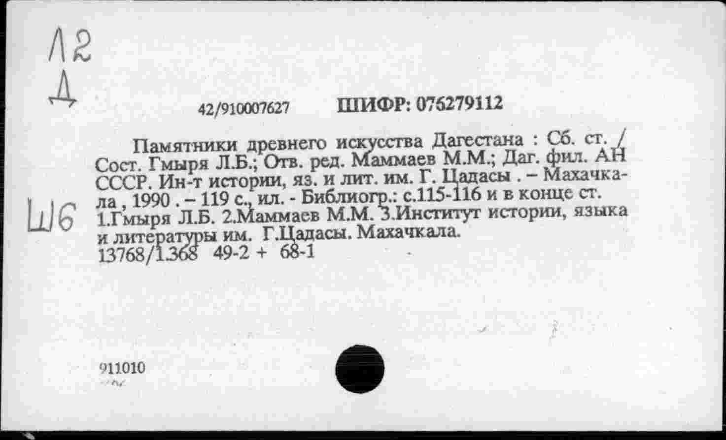 ﻿42/910007627 ШИФР: 076279112
Памятники древнего искусства Дагестана : Сб. ст. / Сост. Гмыря Л.Б.; Отв. ред. Маммаев М.М.; Дат. фил. АН СССР Ин-т истории, яз. и лит. им. Г. Цадасы . - Махачкала 1990 - 119 с., ил. - Библиогр.: с.115-116 и в конце ст. І.Гмнря Л.Б. 2.Маммаев М.М. З.Институг истории, языка и литературы им. Г.Цадасы. Махачкала.
13768/1368 49-2 + 68-1